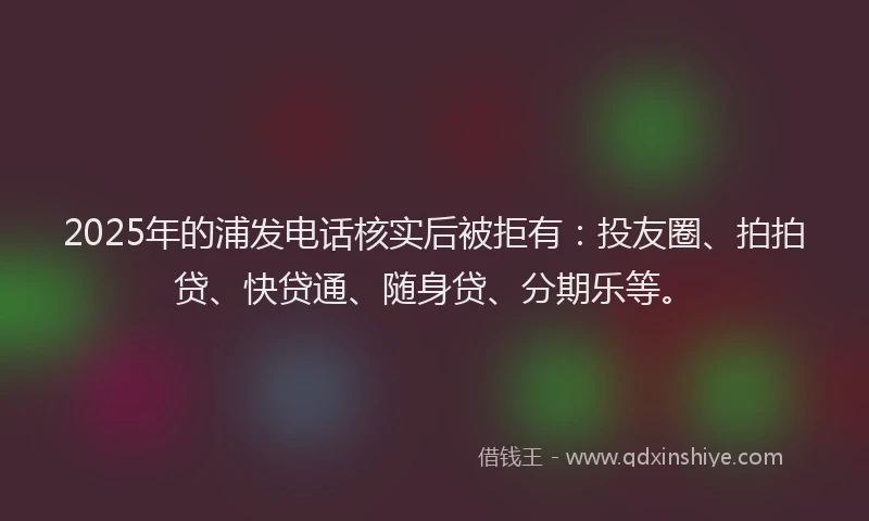 2025年的浦发电话核实后被拒有：投友圈、拍拍贷、快贷通、随身贷、分期乐等。