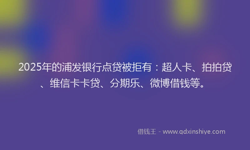 2025年的浦发银行点贷被拒有：超人卡、拍拍贷、维信卡卡贷、分期乐、微博借钱等。
