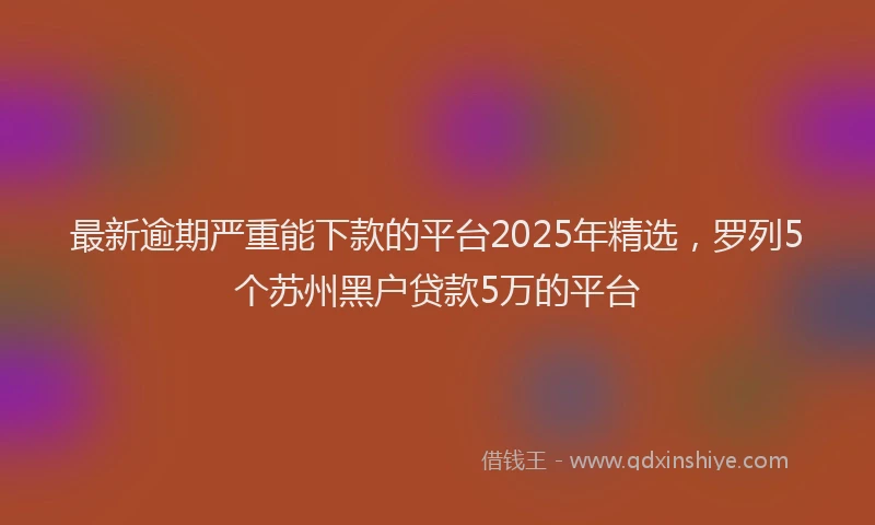 最新逾期严重能下款的平台2025年精选，罗列5个苏州黑户贷款5万的平台