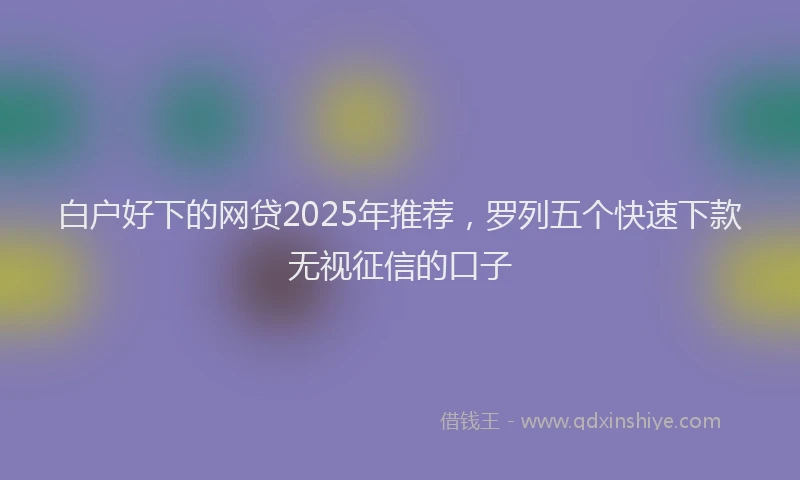 白户好下的网贷2025年推荐，罗列五个快速下款无视征信的口子