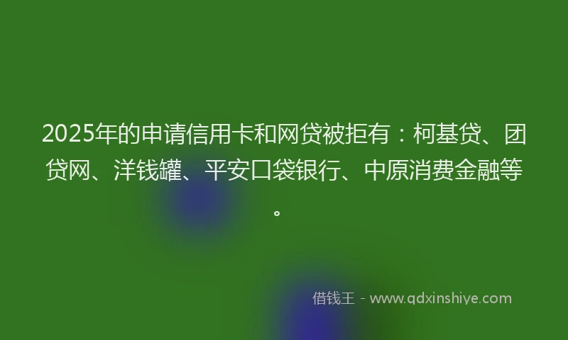 2025年的申请信用卡和网贷被拒有：柯基贷、团贷网、洋钱罐、平安口袋银行、中原消费金融等。