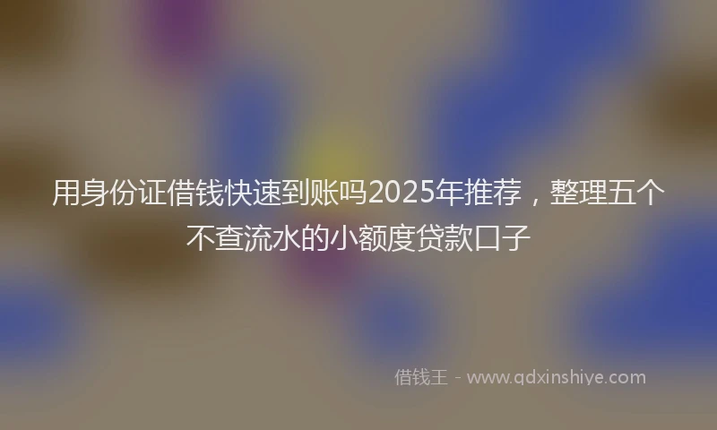 用身份证借钱快速到账吗2025年推荐，整理五个不查流水的小额度贷款口子