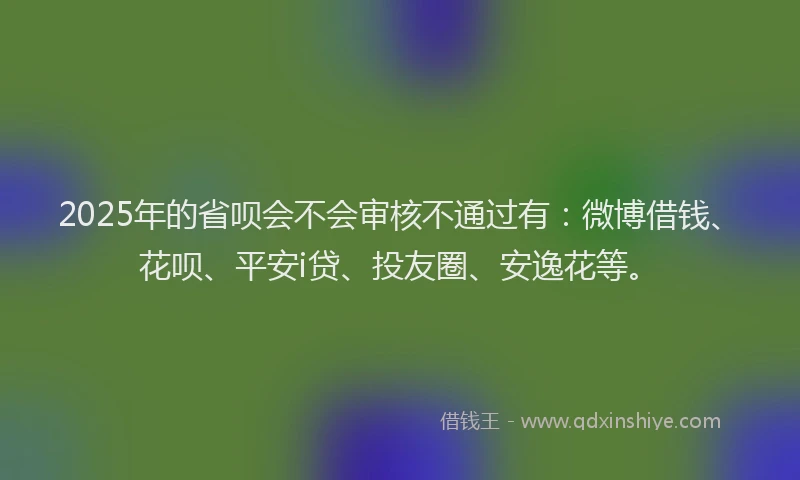 2025年的省呗会不会审核不通过有：微博借钱、花呗、平安i贷、投友圈、安逸花等。