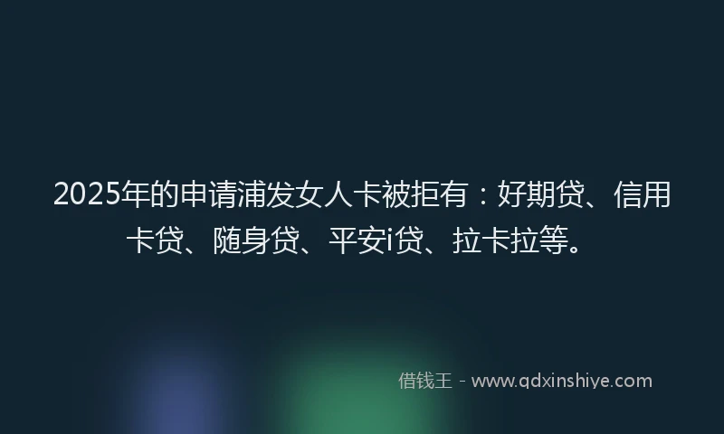 2025年的申请浦发女人卡被拒有：好期贷、信用卡贷、随身贷、平安i贷、拉卡拉等。