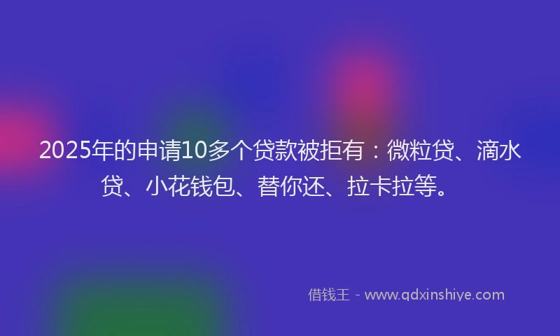 2025年的申请10多个贷款被拒有：微粒贷、滴水贷、小花钱包、替你还、拉卡拉等。