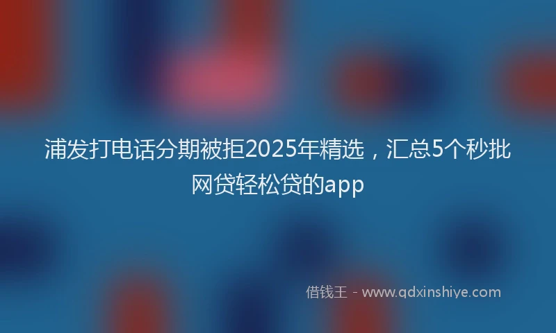 浦发打电话分期被拒2025年精选，汇总5个秒批网贷轻松贷的app