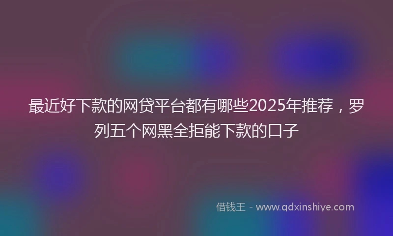 最近好下款的网贷平台都有哪些2025年推荐，罗列五个网黑全拒能下款的口子