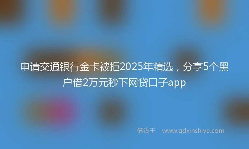 申请交通银行金卡被拒2025年精选，分享5个黑户借2万元秒下网贷口子app