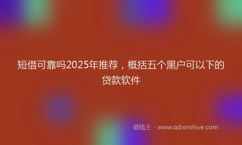短借可靠吗2025年推荐，概括五个黑户可以下的贷款软件