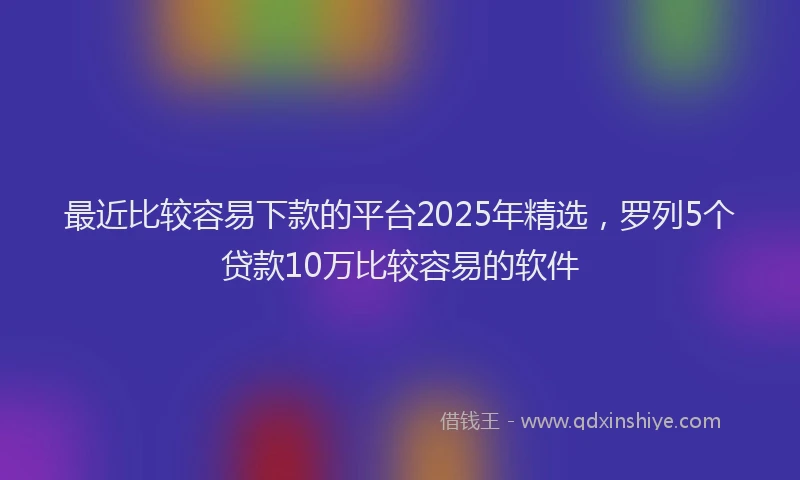 最近比较容易下款的平台2025年精选，罗列5个贷款10万比较容易的软件