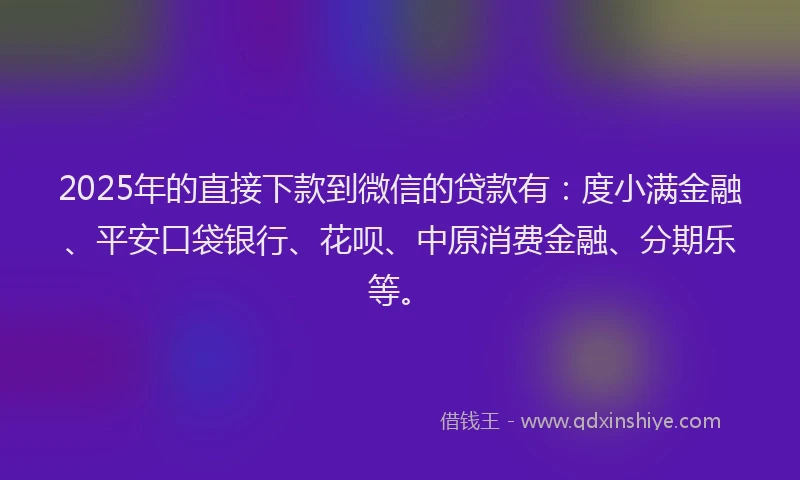 2025年的直接下款到微信的贷款有：度小满金融、平安口袋银行、花呗、中原消费金融、分期乐等。