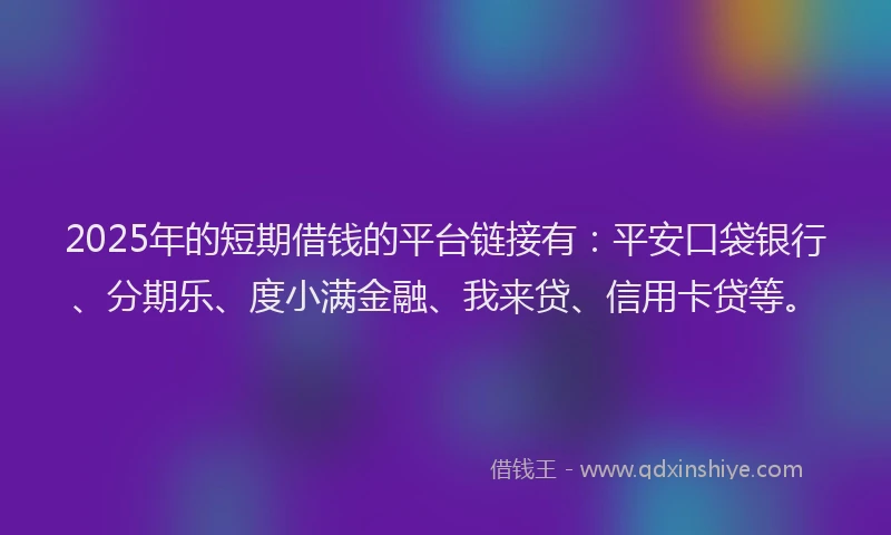 2025年的短期借钱的平台链接有：平安口袋银行、分期乐、度小满金融、我来贷、信用卡贷等。