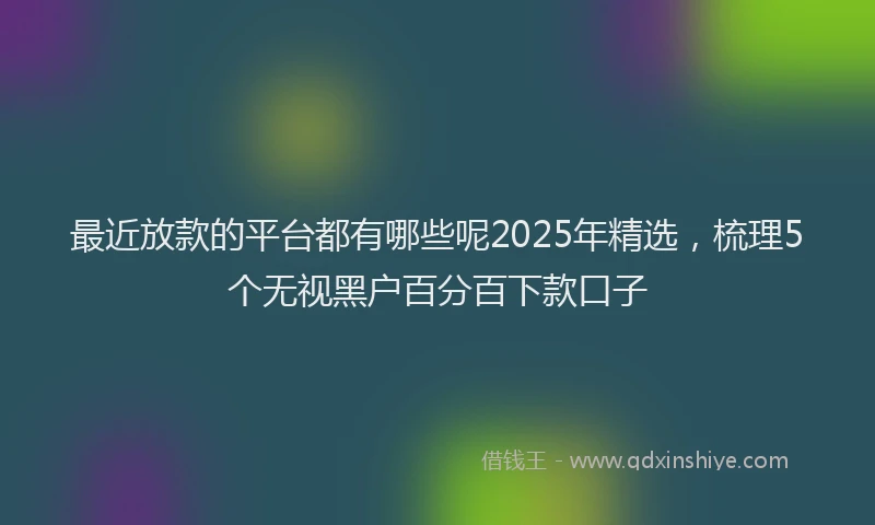 最近放款的平台都有哪些呢2025年精选，梳理5个无视黑户百分百下款口子
