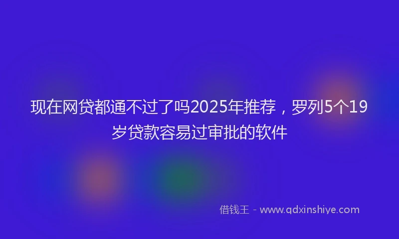 现在网贷都通不过了吗2025年推荐，罗列5个19岁贷款容易过审批的软件