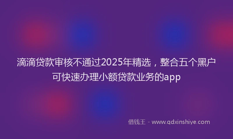 滴滴贷款审核不通过2025年精选，整合五个黑户可快速办理小额贷款业务的app