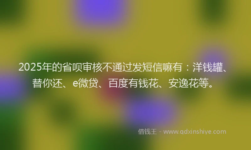 2025年的省呗审核不通过发短信嘛有：洋钱罐、替你还、e微贷、百度有钱花、安逸花等。