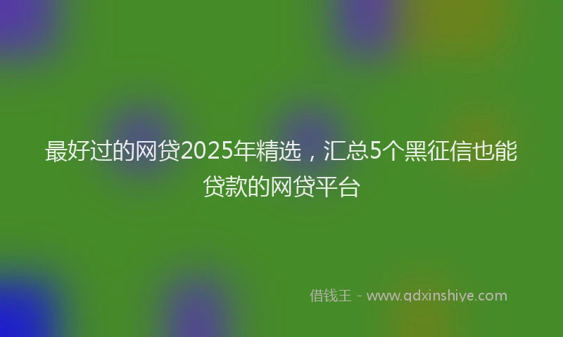 最好过的网贷2025年精选，汇总5个黑征信也能贷款的网贷平台