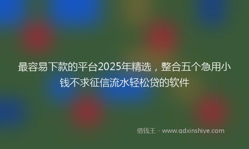 最容易下款的平台2025年精选，整合五个急用小钱不求征信流水轻松贷的软件