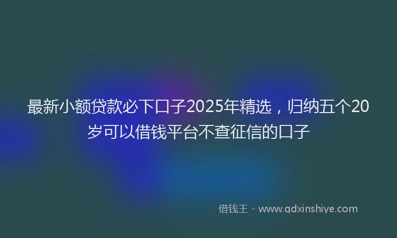 最新小额贷款必下口子2025年精选，归纳五个20岁可以借钱平台不查征信的口子