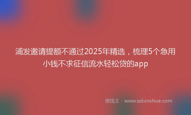 浦发邀请提额不通过2025年精选，梳理5个急用小钱不求征信流水轻松贷的app