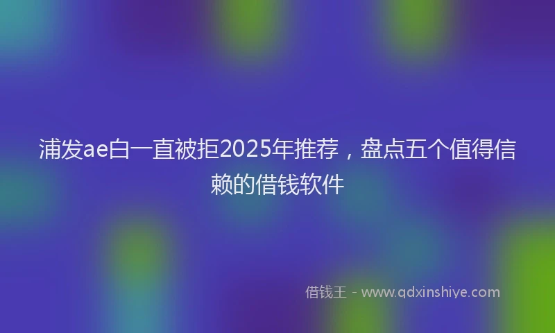 浦发ae白一直被拒2025年推荐，盘点五个值得信赖的借钱软件