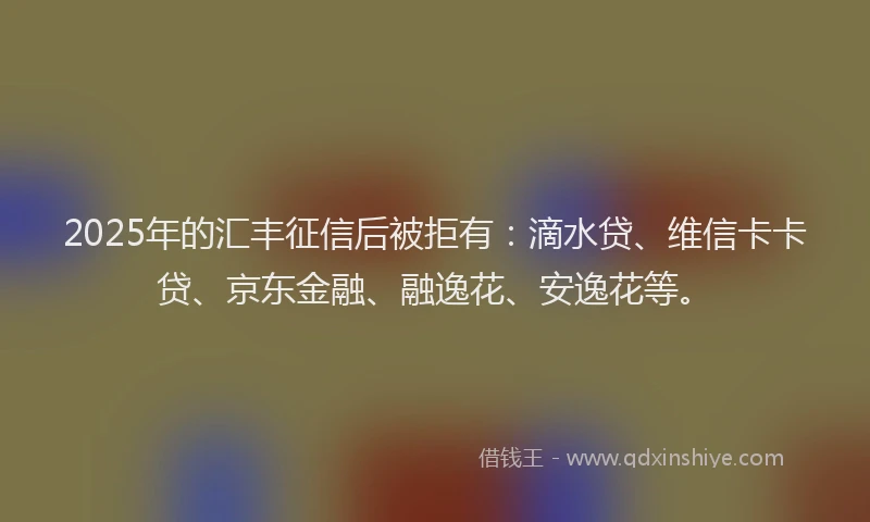 2025年的汇丰征信后被拒有：滴水贷、维信卡卡贷、京东金融、融逸花、安逸花等。