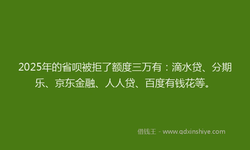 2025年的省呗被拒了额度三万有：滴水贷、分期乐、京东金融、人人贷、百度有钱花等。