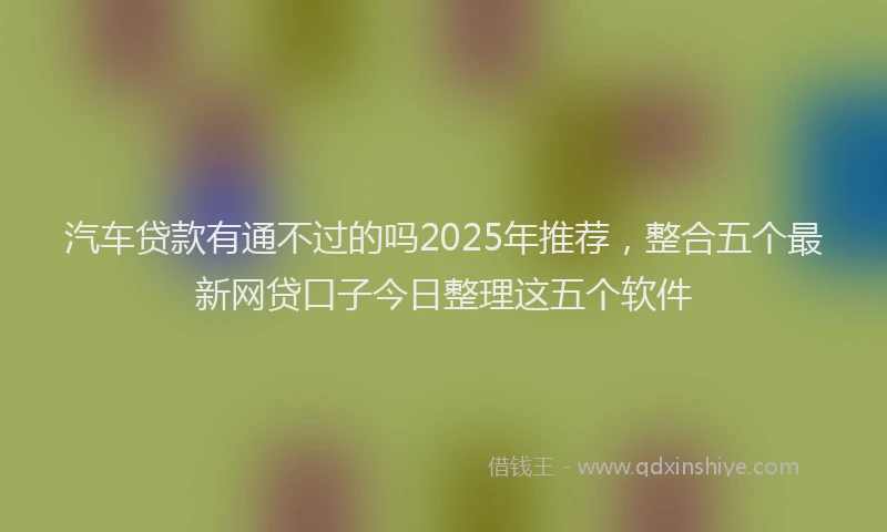 汽车贷款有通不过的吗2025年推荐，整合五个最新网贷口子今日整理这五个软件