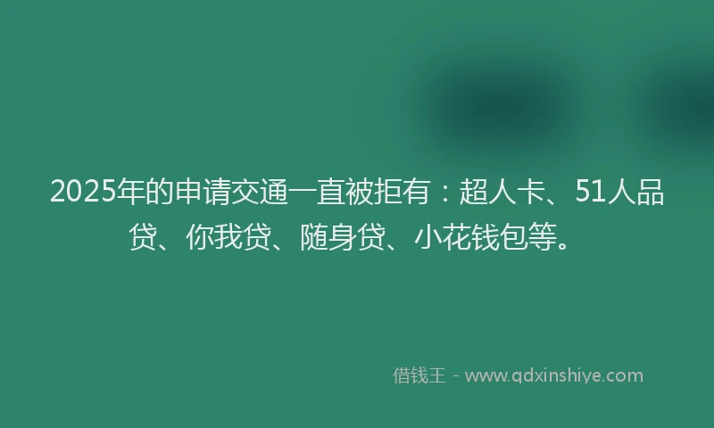 2025年的申请交通一直被拒有：超人卡、51人品贷、你我贷、随身贷、小花钱包等。