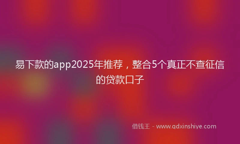 易下款的app2025年推荐，整合5个真正不查征信的贷款口子