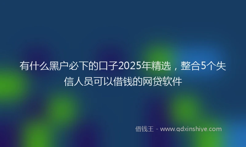有什么黑户必下的口子2025年精选，整合5个失信人员可以借钱的网贷软件