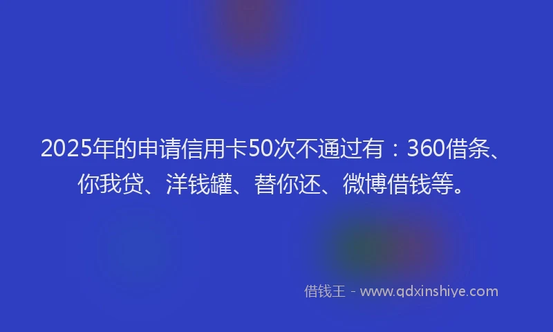2025年的申请信用卡50次不通过有：360借条、你我贷、洋钱罐、替你还、微博借钱等。