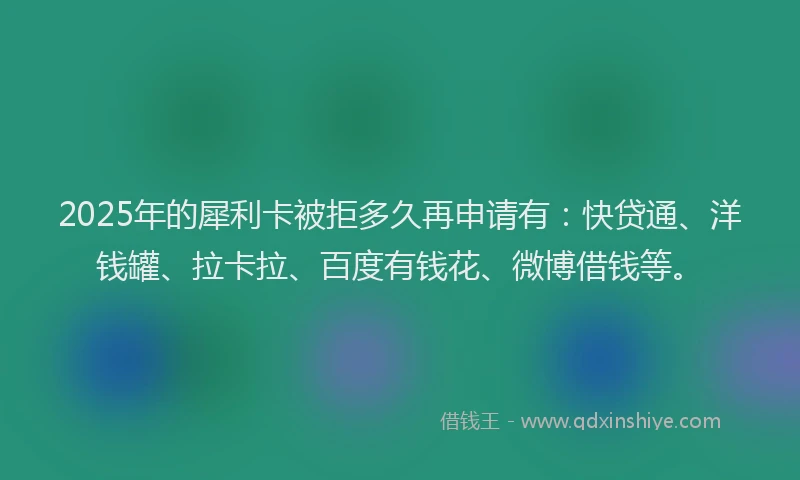 2025年的犀利卡被拒多久再申请有：快贷通、洋钱罐、拉卡拉、百度有钱花、微博借钱等。