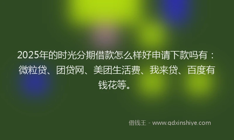 2025年的时光分期借款怎么样好申请下款吗有：微粒贷、团贷网、美团生活费、我来贷、百度有钱花等。