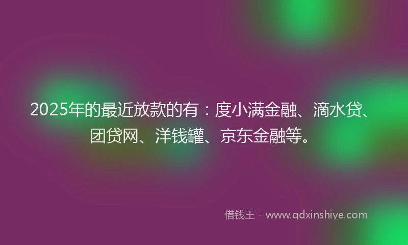 2025年的最近放款的有：度小满金融、滴水贷、团贷网、洋钱罐、京东金融等。