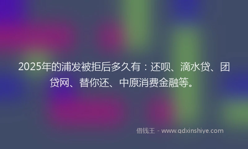 2025年的浦发被拒后多久有：还呗、滴水贷、团贷网、替你还、中原消费金融等。