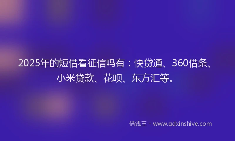 2025年的短借看征信吗有：快贷通、360借条、小米贷款、花呗、东方汇等。