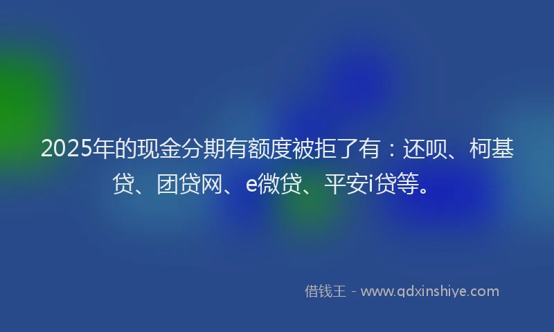 2025年的现金分期有额度被拒了有：还呗、柯基贷、团贷网、e微贷、平安i贷等。