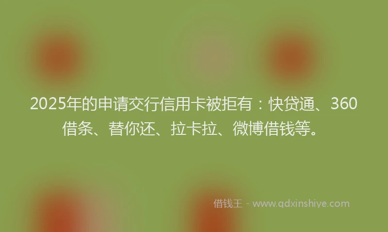 2025年的申请交行信用卡被拒有：快贷通、360借条、替你还、拉卡拉、微博借钱等。