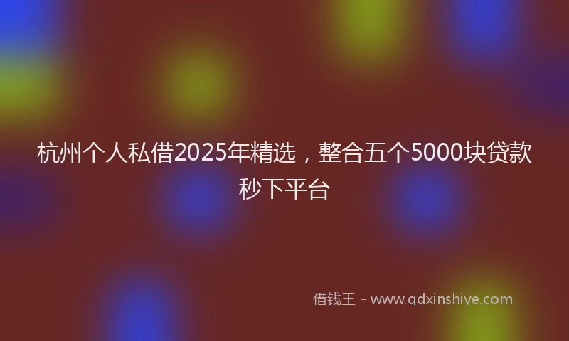 杭州个人私借2025年精选，整合五个5000块贷款秒下平台