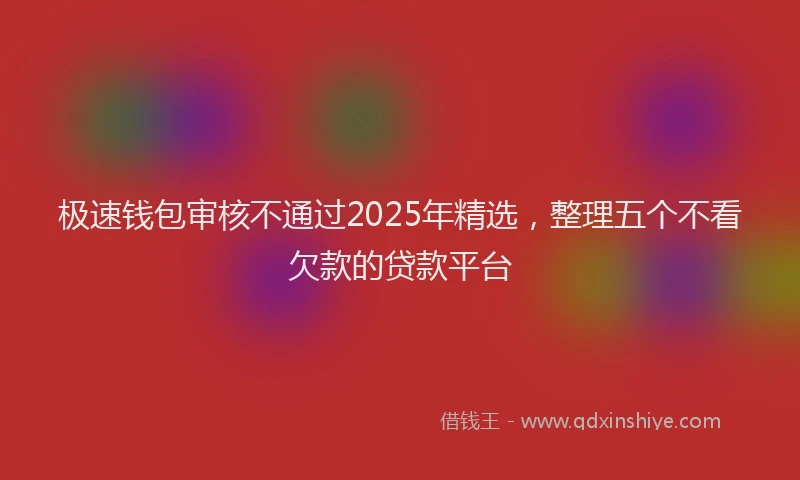极速钱包审核不通过2025年精选，整理五个不看欠款的贷款平台