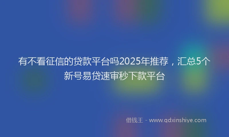 有不看征信的贷款平台吗2025年推荐，汇总5个新号易贷速审秒下款平台