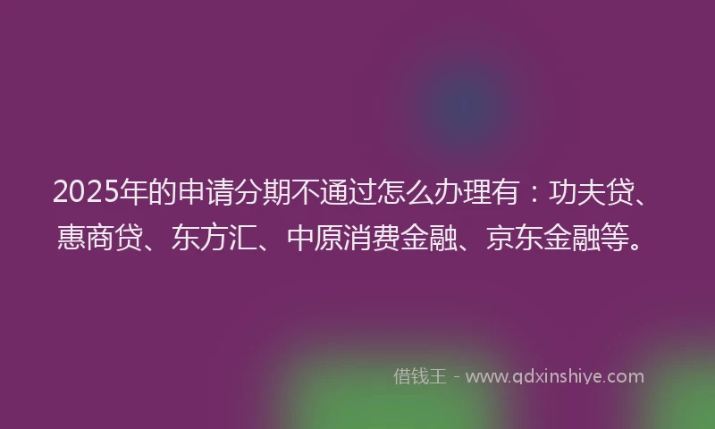 2025年的申请分期不通过怎么办理有：功夫贷、惠商贷、东方汇、中原消费金融、京东金融等。