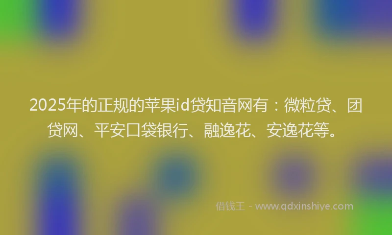 2025年的正规的苹果id贷知音网有：微粒贷、团贷网、平安口袋银行、融逸花、安逸花等。