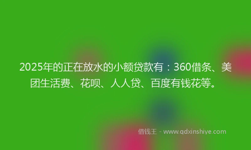 2025年的正在放水的小额贷款有：360借条、美团生活费、花呗、人人贷、百度有钱花等。