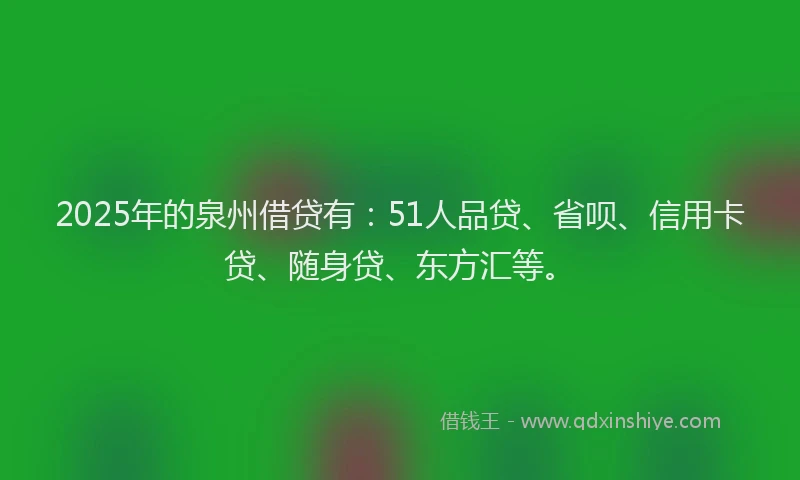 2025年的泉州借贷有：51人品贷、省呗、信用卡贷、随身贷、东方汇等。