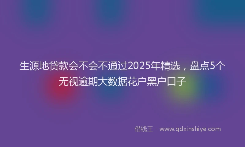 生源地贷款会不会不通过2025年精选，盘点5个无视逾期大数据花户黑户口子