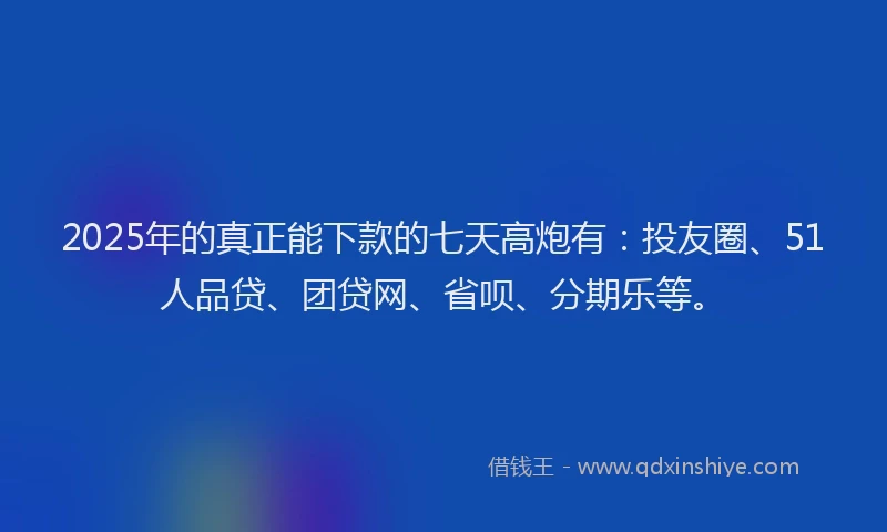 2025年的真正能下款的七天高炮有：投友圈、51人品贷、团贷网、省呗、分期乐等。