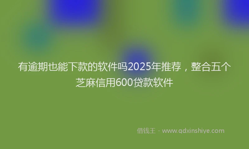 有逾期也能下款的软件吗2025年推荐，整合五个芝麻信用600贷款软件