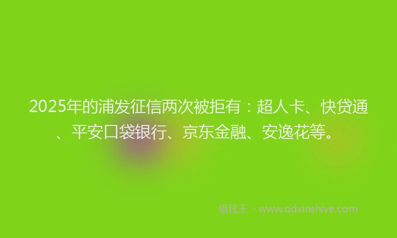 2025年的浦发征信两次被拒有：超人卡、快贷通、平安口袋银行、京东金融、安逸花等。